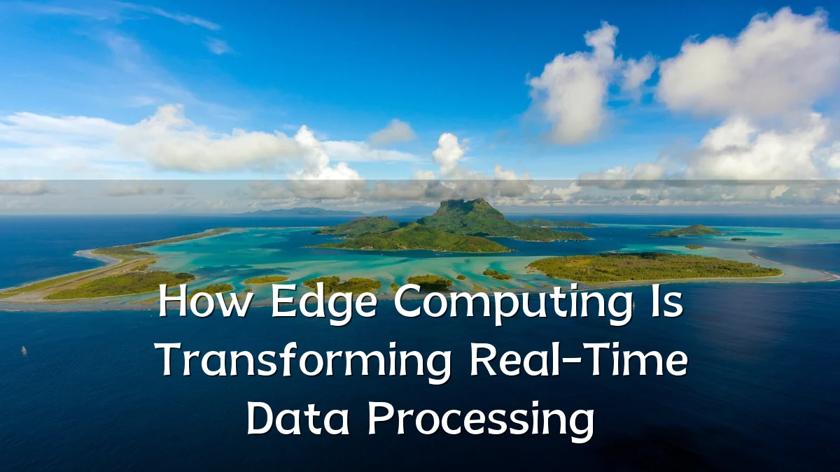How Edge Computing Is Transforming Real-Time Data Processing