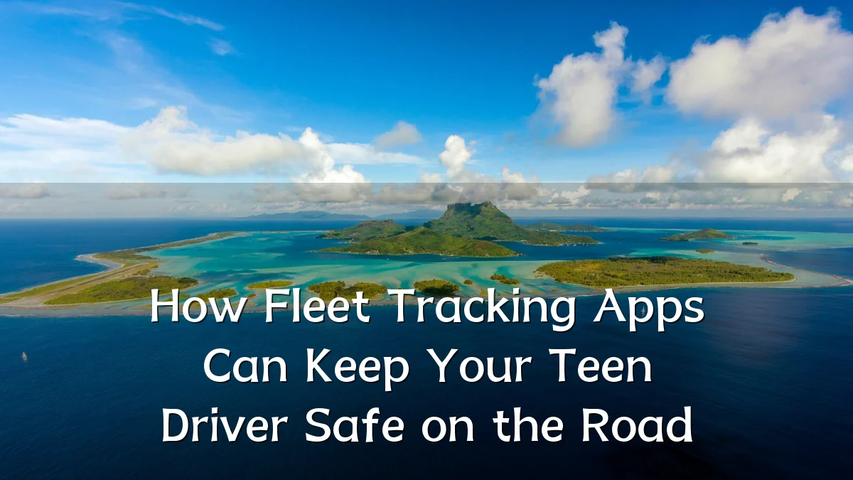 How Fleet Tracking Apps Can Keep Your Teen Driver Safe on the Road